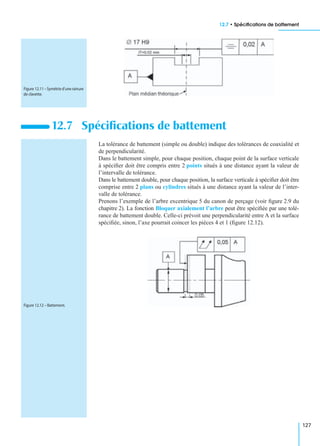 12.7 • Spéciﬁcations de battement
127
La tolérance de battement (simple ou double) indique des tolérances de coaxialité et
de perpendicularité.
Dans le battement simple, pour chaque position, chaque point de la surface verticale
à spéciﬁer doit être compris entre 2 points situés à une distance ayant la valeur de
l’intervalle de tolérance.
Dans le battement double, pour chaque position, la surface verticale à spéciﬁer doit être
comprise entre 2 plans ou cylindres situés à une distance ayant la valeur de l’inter-
valle de tolérance.
Prenons l’exemple de l’arbre excentrique 5 du canon de perçage (voir ﬁgure 2.9 du
chapitre 2). La fonction Bloquer axialement l’arbre peut être spéciﬁée par une tolé-
rance de battement double. Celle-ci prévoit une perpendicularité entre A et la surface
spéciﬁée, sinon, l’axe pourrait coincer les pièces 4 et 1 (ﬁgure 12.12).
12.7 Spéciﬁcations de battement
Figure 12.11–Symétried’unerainure
de clavette.
Figure 12.12 – Battement.
 