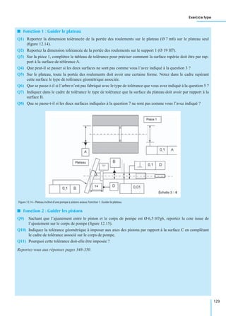 Exercice type
129
I Fonction 1 : Guider le plateau
Q1) Reportez la dimension tolérancée de la portée des roulements sur le plateau (Ø 7 m6) sur le plateau seul
(ﬁgure 12.14).
Q2) Reportez la dimension tolérancée de la portée des roulements sur le support 1 (Ø 19 H7).
Q3) Sur la pièce 1, complétez le tableau de tolérance pour préciser comment la surface repérée doit être par rap-
port à la surface de référence A.
Q4) Que peut-il se passer si les deux surfaces ne sont pas comme vous l’avez indiqué à la question 3 ?
Q5) Sur le plateau, toute la portée des roulements doit avoir une certaine forme. Notez dans le cadre repérant
cette surface le type de tolérance géométrique associée.
Q6) Que se passe-t-il si l’arbre n’est pas fabriqué avec le type de tolérance que vous avez indiqué à la question 5 ?
Q7) Indiquez dans le cadre de tolérance le type de tolérance que la surface du plateau doit avoir par rapport à la
surface B.
Q8) Que se passe-t-il si les deux surfaces indiquées à la question 7 ne sont pas comme vous l’avez indiqué ?
I Fonction 2 : Guider les pistons
Q9) Sachant que l’ajustement entre le piston et le corps de pompe est Ø 6,5 H7g6, reportez la cote issue de
l’ajustement sur le corps de pompe (ﬁgure 12.15).
Q10) Indiquez la tolérance géométrique à imposer aux axes des pistons par rapport à la surface C en complétant
le cadre de tolérance associé sur le corps de pompe.
Q11) Pourquoi cette tolérance doit-elle être imposée ?
Reportez-vous aux réponses pages 348-350.
Figure 12.14 – Plateau incliné d’une pompe à pistons axiaux.Fonction 1 :Guider le plateau.
 