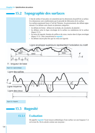 Chapitre 13 • Spéciﬁcations de surface
134
L’état de surface d’une pièce est caractérisé par les dimensions du proﬁl de sa surface.
Ces dimensions sont conditionnées par le procédé de fabrication de la surface.
Les surfaces paraissent lisses à l’œil de l’homme. Au grossissement, des défauts appa-
raissent. Ces défauts sont classés en plusieurs catégories :
• les défauts de forme : défauts de rectitude, de circularité, de planéité ;
• les défauts selon la ligne enveloppe de la surface ou ondulations de la surface
(ﬁgure 13.2) ;
• les stries de rugosité, formées de saillies et de creux, tracées dans la ligne enveloppe
(ﬁgure 13.3) : elles caractérisent la rugosité ;
• les défauts encore plus ﬁns que les stries de rugosité.
13.3.1 Évaluation
On appelle rugosité l’écart moyen arithmétique d’une surface sur une longueur ᐉ et
on la note Ra. On la calcule comme une moyenne :
13.2 Topographie des surfaces
13.3 Rugosité
Figure 13.2 – Ligne enveloppe.
Figure 13.3 – Rugosité.
 
