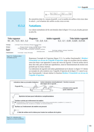 13.3 • Rugosité
135
Ra caractérise donc le z moyen du proﬁl. n est le nombre de saillies et de creux dans
le calcul. zi est la hauteur des saillies ou des creux en mm.
13.3.2 Notations
Les valeurs normalisées de Ra sont données dans la ﬁgure 13.4, en µm, du plus grossier
au plus ﬁn.
Reprenons l’exemple de l’injecteur (ﬁgure 13.1). La surface fonctionnelle 1 Réaliser
l’étanchéité au niveau de l’aiguille d’injection exige un excellent état de surface,
sinon des fuites vont apparaître à cause des stries de rugosité. L’état de surface devra
donc être rodé, poli ou traité par superﬁnition, sinon le fonctionnement du moteur sera
perturbé par les fuites internes.
Les indications de rugosité sont notées généralement sur le dessin. La ﬁgure 13.5 donne
un exemple de cette notation avec l’aiguille d’injection de la ﬁgure 13.1 pour la sur-
face fonctionnelle 1 devant réaliser la fonction Réaliser l’étanchéité au niveau de
l’aiguille d’injection.
Ra
z1 z2 … zi … zn+ + + + +
n
-------------------------------------------------------------------------=
Figure 13.4 – Quelques valeurs
normalisées pour Ra.
Figure 13.5 – Indications de la
rugosité sur un dessin de déﬁnition.
 