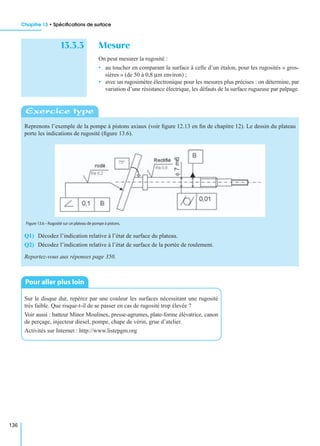 Chapitre 13 • Spéciﬁcations de surface
136
13.3.3 Mesure
On peut mesurer la rugosité :
• au toucher en comparant la surface à celle d’un étalon, pour les rugosités « gros-
sières » (de 50 à 0,8 µm environ) ;
• avec un rugosimètre électronique pour les mesures plus précises : on détermine, par
variation d’une résistance électrique, les défauts de la surface rugueuse par palpage.
Reprenons l’exemple de la pompe à pistons axiaux (voir ﬁgure 12.13 en ﬁn de chapitre 12). Le dessin du plateau
porte les indications de rugosité (ﬁgure 13.6).
Q1) Décodez l’indication relative à l’état de surface du plateau.
Q2) Décodez l’indication relative à l’état de surface de la portée de roulement.
Reportez-vous aux réponses page 350.
Sur le disque dur, repérez par une couleur les surfaces nécessitant une rugosité
très faible. Que risque-t-il de se passer en cas de rugosité trop élevée ?
Voir aussi : batteur Minor Moulinex, presse-agrumes, plate-forme élévatrice, canon
de perçage, injecteur diesel, pompe, chape de vérin, grue d’atelier.
Activités sur Internet : http://www.listepgm.org
Exercice type
Figure 13.6 – Rugosité sur un plateau de pompe à pistons.
Pour aller plus loin
 