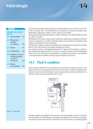 137
1414Métrologie
La mesure des longueurs fait référence au système métrique avec la loi du 7 avril 1795.
Cette loi précise que le 40 millionième de la distance au niveau du méridien entre
Dunkerque et Barcelone vaudra 1 mètre à partir de cette date !
Notons que le kilogramme fait partie du système métrique. Il est représenté par la masse
de 1 dm3 d’eau pure.
Initialement, les mesures étaient prises à partir des dimensions corporelles, le pied et
le pouce notamment. Le système métrique permet de normaliser les grandeurs pour
obtenir une échelle de mesure commune.
Aujourd’hui, le mètre est mesuré très précisément en fonction de la vitesse de la lumière
dans le vide et du temps d’une horloge atomique au césium.
Les outils de mesure se développent fortement à l’époque de la machine à vapeur et
des machines de production du XVIIIe siècle. Les pieds à coulisse ont été initialement
créés vers le XVIIe siècle, puis les micromètres. Les colonnes de mesures et les machines
à mesurer tridimensionnelles sont des moyens modernes de mesure.
Pierre Vernier (1580-1637) est un précurseur concernant la lecture des mesures. Ceci
permit l’éclosion des instruments de mesure dont le pied à coulisse, instrument per-
mettant de mesurer des dimensions avec une précision annoncée de 0,02 mm. La
précision réelle se situe aux alentours de 0,1 mm.
Le pied à coulisse est composé d’un mors ﬁxe, d’un mors mobile et d’une vis de main-
tien en position et éventuellement d’une jauge de profondeur. Pour mesurer une pièce,
on intercale la pièce entre les deux mâchoires et on lit la mesure sur la partie graduée
14.1 Pied à coulisse
Plan
Compétences visées :
A8,A9
14.1 Pied à coulisse 137
14.2 Micromètre
intérieur
ou extérieur 140
14.3 Peigne 141
14.4 Comparateur 142
14.5 Machine à mesurer
tridimensionnelle
et colonne
de mesure 143
14.6 Mesure
de la rugosité 144
Figure 14.1 – Pied à coulisse.
 
