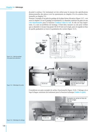 Chapitre 14 • Métrologie
138
du pied à coulisse. Cet instrument est très utilisé pour la mesure des spéciﬁcations
dimensionnelles des pièces (voir les ajustements au chapitre 10 et la cotation fonc-
tionnelle au chapitre 11).
Prenons l’exemple d’un galet de guidage de la plate-forme élévatrice (ﬁgure 14.2 ; voir
aussi le chapitre 16 sur le guidage en translation). Le diamètre extérieur du galet est une
cote fonctionnelle pour la fonction Coulisser dans le rail. Si elle est trop impor-
tante, il y aura un problème de montage. Il faut donc mesurer sa cote pour vériﬁer
que ce diamètre n’est pas trop grand. On lit 65 mm sur la règle, puis on regarde en face
de quelle graduation se trouve la graduation du vernier (ﬁgure 14.3).
Considérons un autre exemple de surface fonctionnelle (ﬁgure 14.4) : l’alésage où se
loge la bague extérieure du roulement pour la fonction technique Guider le galet.
Figure 14.2 – Galet de guidage
d’une plate-forme élévatrice.
Figure 14.3 – Métrologie d’un arbre.
Figure 14.4 – Métrologie d’un alésage.
 