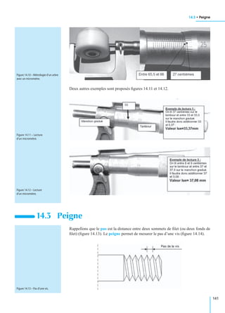 14.3 • Peigne
141
Deux autres exemples sont proposés ﬁgures 14.11 et 14.12.
Rappellons que le pas est la distance entre deux sommets de ﬁlet (ou deux fonds de
ﬁlet) (ﬁgure 14.13). Le peigne permet de mesurer le pas d’une vis (ﬁgure 14.14).
14.3 Peigne
Figure 14.10 – Métrologie d’un arbre
avec un micromètre.
Figure 14.11 – Lecture
d’un micromètre.
Figure 14.12 – Lecture
d’un micromètre.
Figure 14.13 – Pas d’une vis.
 