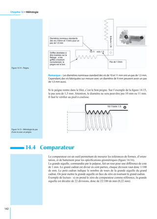 Chapitre 14 • Métrologie
142
Remarque : Les diamètres nominaux standard des vis de 10 et 11 mm ont un pas de 1,5 mm.
Cependant, des vis fabriquées sur mesure avec un diamètre de 9 mm peuvent avoir un pas
de 1,5 mm aussi.
Si le peigne rentre dans le ﬁlet, c’est le bon peigne. Sur l’exemple de la ﬁgure 14.15,
le pas sera de 1,5 mm. Attention, le diamètre ne sera peut-être pas 10 mm ou 11 mm.
Il faut le vériﬁer au pied à coulisse.
Le comparateur est un outil permettant de mesurer les tolérances de formes, d’orien-
tation, et de battement pour les spéciﬁcations géométriques (ﬁgure 14.16).
La grande aiguille, commandée par le palpeur, fait un tour pour une différence de cote
de 1 mm. Le grand cadran est divisé en cent parties, chaque division vaut donc 1/100
de mm. Le petit cadran indique le nombre de tours de la grande aiguille du grand
cadran. On peut mettre la grande aiguille en face du zéro en tournant le grand cadran.
Exemple de lecture : si on prend le zéro du comparateur comme référence, la grande
aiguille est décalée de 22 divisions, donc de 22/100 de mm (0,22 mm).
14.4 Comparateur
Figure 14.14 – Peigne.
Figure 14.15 – Métrologie du pas
d’une vis avec un peigne.
 