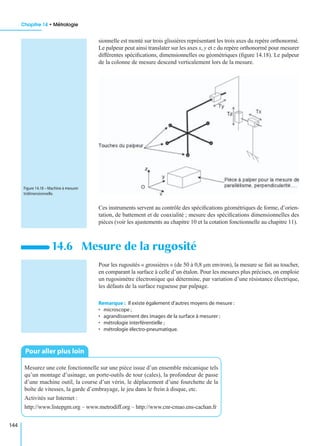 Chapitre 14 • Métrologie
144
sionnelle est monté sur trois glissières représentant les trois axes du repère orthonormé.
Le palpeur peut ainsi translater sur les axes x, y et z du repère orthonormé pour mesurer
différentes spéciﬁcations, dimensionnelles ou géométriques (ﬁgure 14.18). Le palpeur
de la colonne de mesure descend verticalement lors de la mesure.
Ces instruments servent au contrôle des spéciﬁcations géométriques de forme, d’orien-
tation, de battement et de coaxialité ; mesure des spéciﬁcations dimensionnelles des
pièces (voir les ajustements au chapitre 10 et la cotation fonctionnelle au chapitre 11).
Pour les rugosités « grossières » (de 50 à 0,8 µm environ), la mesure se fait au toucher,
en comparant la surface à celle d’un étalon. Pour les mesures plus précises, on emploie
un rugosimètre électronique qui détermine, par variation d’une résistance électrique,
les défauts de la surface rugueuse par palpage.
Remarque : Il existe également d’autres moyens de mesure :
• microscope ;
• agrandissement des images de la surface à mesurer ;
• métrologie interférentielle ;
• métrologie électro-pneumatique.
14.6 Mesure de la rugosité
Mesurez une cote fonctionnelle sur une pièce issue d’un ensemble mécanique tels
qu’un montage d’usinage, un porte-outils de tour (cales), la profondeur de passe
d’une machine outil, la course d’un vérin, le déplacement d’une fourchette de la
boîte de vitesses, la garde d’embrayage, le jeu dans le frein à disque, etc.
Activités sur Internet :
http://www.listepgm.org – www.metrodiff.org – http://www.cnr-cmao.ens-cachan.fr
Figure 14.18 – Machine à mesurer
tridimensionnelle.
Pour aller plus loin
 