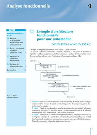 1
11Analyse fonctionnelle
Exemple d’analyse fonctionnelle : voir ﬁgure 1.1 page suivante.
Un produit (véhicule automobile, vêtement, matériel…) est conçu de manière à
répondre à un besoin exprimé par le futur utilisateur : le client. Il est donc nécessaire
de créer un lien ordonné entre l’utilisateur et le concepteur (ﬁgure 1.2).
• 1re phase : l’étude de marché permet d’aller vers le client. À travers divers sondages
apparaissent les besoins du client : il est alors possible de les recenser, de les for-
muler et de les valider.
• 2e phase : l’analyse fonctionnelle a pour but de traduire les besoins de l’utilisateur
en terme de fonction. Ces fonctions seront à la base de toute recherche de solution
technologique, elles sont classées, caractérisées et validées.
• 3e phase : la rédaction du cahier des charges va amener le concepteur à réaliser un
avant-projet (exemple de l’architecture fonctionnelle de la voiture). C’est un contrat
liant le demandeur (client) et le concepteur, précisant les responsabilités de chacun.
Toutes les recherches (phases) précédentes y ﬁgurent.
1.1 Exemple d’architecture
fonctionnelle
pour une automobile
NF EN 1325-1 et NF EN 1325-2
Plan
Compétences visées :
A1,A2
1.1 Exemple
d’architecture
fonctionnelle pour
une automobile 1
1.2 Énoncé fonctionnel
du besoin
(méthode APTE) 3
1.3 La démarche
de l’analyse
fonctionnelle 3
1.4 L’analyse de
produits existants 5
Exercice type 8
Figure 1.2 – Relation
utilisateur/concepteur.
 