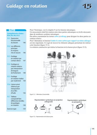 145
1515Guidage en rotation
Pour l’historique, voir le chapitre 8 sur les liaisons mécaniques.
Un mouvement relatif de rotation entre deux parties mécaniques se révèle nécessaire
dans de nombreux systèmes mécaniques.
On utilise couramment les termes arbre et alésage pour désigner les deux parties en
rotation relative.
Pour l’alternateur, la fonction Guider le rotor (arbre) par rapport au stator (alésage)
est très importante. Il s’agit de trouver les éléments adéquats permettant de réaliser
cette fonction (ﬁgure 15.1).
La solution constructive qui réalise la fonction est la liaison pivot (ﬁgure 15.2).
Plan
Compétences visées :
ES4,E4,A6,A12
15.1 Expression
fonctionnelle
du besoin 146
15.2 Les différents
principes
et moyens
mis en œuvre 146
15.3 Guidage
en rotation par
contact direct 147
15.4 Guidage en
rotation obtenu
par interposition
de bagues
de frottement 148
15.5 Guidage
en rotation réalisé
par roulement 150
15.6 Liaison pivot
obtenue par
interposition
d’un ﬁlm
d’huile 156
15.7 Tableau
comparatif des
différentes familles
de guidages
en rotation 158
Exercice type 159
Figure 15.1 – Alternateur d’automobile.
Figure 15.2 – Représentation de la liaison pivot.
 