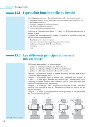 Chapitre 15 • Guidage en rotation
146
Un guidage en rotation entre deux pièces doit assurer les fonctions suivantes :
• positionner les deux pièces et autoriser une rotation entre elles autour d’un axe ;
• transmettre les efforts ;
• résister et s’adapter au milieu environnant ;
• être d’un encombrement minimal ;
• assurer un fonctionnement silencieux.
L’exemple de l’alternateur (voir ﬁgure 15.1) décrit ces différentes fonctions pour le
guidage du rotor.
Le choix d’une solution constructive associée à un guidage en translation se fonde sur
les indicateurs de qualité suivants :
• degré de précision et encombrement ;
• puissance transmissible et température de fonctionnement ;
• rendement mécanique, durée de vie et ﬁabilité ;
• entretien ;
• coût.
Différents types de guidages en rotation existent :
• guidage en rotation par contact direct entre surfaces ;
• guidage en rotation par interposition de bagues de frottement ;
• guidage en rotation par interposition d’éléments roulants.
La ﬁgure 15.3a montre un guidage en rotation par contact direct de deux surfaces
cylindriques appartenant aux pièces 1 et 2.
La ﬁgure 15.3b montre les bagues de guidage 3 qui s’interposent entre la pièce 1 et
la pièce 2. Les deux bagues possèdent une collerette pour l’immobilisation axiale.
Le guidage en rotation est assuré par le contact des surfaces cylindriques et par deux
anneaux élastiques interdisant la translation.
La ﬁgure 15.3c montre que l’arbre 1 est guidé en rotation dans le corps 2 par l’inter-
médiaire d’un roulement à billes 3. L’immobilisation axiale est réalisée par des
anneaux élastiques.
La ﬁgure 15.3d montre le guidage en rotation par interposition d’un ﬁlm d’huile pour
des vitesses de rotation élevées.
15.1 Expression fonctionnelle du besoin
15.2 Les différents principes et moyens
mis en œuvre
Figure 15.3 – Guidages en rotation.
 