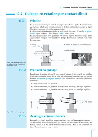 15.3 • Guidage en rotation par contact direct
147
15.3.1 Principe
Le guidage en rotation par contact direct peut être obtenu à partir du contact entre
des surfaces cylindriques complémentaires et de deux arrêts qui suppriment le degré
liberté en translation suivant l’axe des cylindres.
Il existe deux distributions principales de la géométrie du contact : l’une dite en porte-
à-faux (ﬁgure 15.4a) et l’autre appelée chape (ﬁgure 15.4b).
Le guidage en rotation peut également être obtenu à partir du contact direct entre
deux surfaces coniques complémentaires d’angle d’inclinaison sufﬁsant pour éviter
le coincement.
15.3.2 Précision du guidage
La précision du guidage dépend de trois caractéristiques : le jeu axial, le jeu radial et
le décalage angulaire (ﬁgure 15.5). Pour que ces caractéristiques n’altèrent pas la
fonction Assurer un guidage en rotation, il est nécessaire de vériﬁer les conditions
suivantes :
0 < translation suivant x < jeu axial
0 < translation suivant y < jeu radial et 0 < rotation suivant y < décalage angulaire
0 < translation suivant z < jeu radial et 0 < rotation suivant z < décalage angulaire
15.3.3 Avantages et inconvénients
D’un coût peu élevé, le guidage par contact direct entre surfaces a pour conséquence
des résistances passives importantes qui limitent ses possibilités d’utilisation à de
faibles vitesses et à des efforts transmissibles modérés. Dans le cas contraire, un
échauffement important se produirait.
15.3 Guidage en rotation par contact direct
Figure 15.4 – Guidageenporte-à-faux
et guidage en chape d’une articula-
tion de vérin (Festo).
Figure 15.5 – Jeu dans un guidage.
 