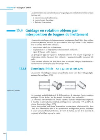Chapitre 15 • Guidage en rotation
148
La détermination des caractéristiques d’un guidage par contact direct entre surfaces
s’appuie sur :
• la pression maximale admissible ;
• le comportement thermique ;
• la durée de vie souhaitée.
L’interposition de bagues de frottement entre les pièces qui font l’objet d’un guidage
en rotation permet d’atteindre des performances bien supérieures à celles obtenues
avec un contact direct entre surfaces :
• réduction du coefﬁcient de frottement ;
• augmentation de la durée de vie, fonctionnement silencieux ;
• report de l’usure sur les bagues.
Les principaux types de bagues de frottement utilisées pour assurer un guidage en
rotation peuvent être classés en deux catégories : les coussinets et les bagues en tôle
roulée.
Outre ces deux solutions, on peut placer dans la catégorie « bagues de frottement »
les articulations sphériques qui s’utilisent par paire.
15.4.1 Coussinets frittés NF E 22-510 et ISO 2795
Un coussinet est une bague, avec ou sans collerette, monté serré dans l’alésage et glis-
sant dans l’arbre (ﬁgure 15.6).
Les coussinets sont réalisés à partir de différents types de matériaux : bronze, matières
plastiques (Nylon, Teﬂon), etc. Ils peuvent être utilisés à sec ou lubriﬁés.
Les coussinets autolubriﬁants sont obtenus à partir d’un métal fritté (poudre comprimée
et chauffée en atmosphère contrôlée) dont la porosité varie entre 10 % et 30 % du
volume du coussinet (ﬁgure 15.7).
Ils sont imprégnés d’huile jusqu’à saturation, ou chargés de lubriﬁant solide. Sous
l’effet de la rotation de l’arbre et de l’élévation de la température, l’huile est aspirée
et assure une excellente lubriﬁcation. À l’arrêt de l’arbre, du fait de la porosité du
coussinet, le lubriﬁant reprend sa place.
15.4 Guidage en rotation obtenu par
interposition de bagues de frottement
Figure 15.6 – Coussinets.
 