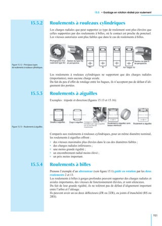 15.5 • Guidage en rotation réalisé par roulement
151
15.5.2 Roulements à rouleaux cylindriques
Les charges radiales que peut supporter ce type de roulement sont plus élevées que
celles supportées par des roulements à billes, où le contact est proche du ponctuel.
Les vitesses autorisées sont plus faibles que dans le cas de roulements à billes.
Les roulements à rouleaux cylindriques ne supportent que des charges radiales
(importantes), mais aucune charge axiale.
Du fait du peu d’effet de rotulage entre les bagues, ils n’acceptent pas de défaut d’ali-
gnement des portées.
15.5.3 Roulements à aiguilles
Exemples : tripode et direction (ﬁgures 15.13 et 15.16).
Comparés aux roulements à rouleaux cylindriques, pour un même diamètre nominal,
les roulements à aiguilles offrent :
• des vitesses maximales plus élevées dans le cas des diamètres faibles ;
• des charges radiales inférieures ;
• une moins grande rigidité ;
• un encombrement radial moins élevé ;
• un prix moins important.
15.5.4 Roulements à billes
Prenons l’exemple d’un alternateur (voir ﬁgure 15.1) guidé en rotation par les deux
roulements 2 et 13.
Les roulements à billes à gorges profondes peuvent supporter des charges radiales et
axiales importantes, des vitesses de fonctionnement élevées, et sont silencieux.
Du fait de leur grande rigidité, ils ne tolèrent pas de défaut d’alignement important
entre l’arbre et l’alésage.
Ils peuvent avoir un ou deux déﬂecteurs (ZR ou 2ZR), ou joints d’étanchéité (RS ou
2RS).
Figure 15.12 – Principaux types
de roulements à rouleaux cylindriques.
Figure 15.13 – Roulements à aiguilles.
 