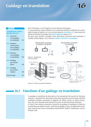 161
1616Guidage en translation
Pour l’historique, voir le chapitre 8 sur les liaisons mécaniques.
Le mouvement de certains éléments d’un mécanisme (portière coulissante de voiture,
guide de pige de marbre, etc.) est un mouvement de translation. Ce mouvement est
obtenu en utilisant le principe de la liaison glissière (ﬁgure 16.1).
On peut aussi prendre l’exemple d’une plate-forme élévatrice pour personnes à
mobilité réduite (ﬁgure 16.2), fonction Guider la nacelle en translation.
Le guidage en translation de deux pièces d’un mécanisme doit assurer les fonctions
suivantes : positionner les deux pièces entre elles, permettre un mouvement relatif de
translation rectiligne, transmettre et supporter les efforts, résister au milieu environ-
nant, être d’un encombrement minimal et assurer un fonctionnement silencieux.
Le choix d’une solution constructive associée à un guidage en translation se fonde sur
les indicateurs de qualité suivants : précision du guidage, vitesse de déplacement maxi-
male, intensité des actions mécaniques transmissibles, ﬁabilité, maintenance, encom-
brement, coût.
16.1 Fonctions d’un guidage en translation
Plan
Compétences visées :
ES4,E4,A6,A12
16.1 Fonctions
d’un guidage
en translation 161
16.2 Solutions
constructives
d’un guidage
en translation 162
16.3 Précision
d’un guidage
en translation 162
16.4 Guidage
par contact
direct 163
16.5 Guidage
par contact
indirect 165
Exercice type 167
Figure 16.1 – Représentation
de la liaison glissière.
Figure 16.2 – Glissière d’une plate-forme élévatrice.
 