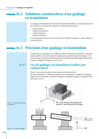 Chapitre 16 • Guidage en translation
162
Un guidage en translation peut être réalisé de plusieurs manières. Ces solutions peuvent
être classées en fonction des surfaces en contact entre les pièces :
• contacts plans ;
• contacts cylindriques ;
• contacts linéaires ;
• contacts ponctuels.
Ces contacts peuvent être aussi classés en deux familles distinctes : contact direct et
contact indirect.
La précision d’un guidage est la différence entre la trajectoire suivie par le coulisseau
(pièce mobile) et l’axe de translation imposé par la glissière (pièce ﬁxe) (ﬁgure 16.3).
Le jeu interne de la liaison glissière permet au coulisseau des petits déplacements trans-
versaux et angulaires (ﬁgures 16.4 et 16.5).
16.3.1 Cas de guidages en translation réalisés par
contact direct
Dans ce cas, un jeu minimal est nécessaire en fonctionnement.
On peut minimiser la déviation angulaire en augmentant le rapport de guidage L
(ﬁgure 16.3). En pratique, on choisit un rapport de guidage (longueur sur largeur) com-
pris entre 1,5 et 5.
16.2 Solutions constructives d’un guidage
en translation
16.3 Précision d’un guidage en translation
Figure 16.3 – Précision d’un guidage
en translation.
Figure 16.4 – Jeu dans un guidage.
 