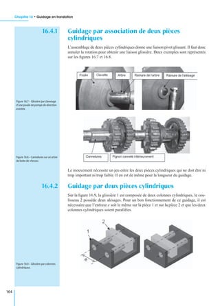 Chapitre 16 • Guidage en translation
164
16.4.1 Guidage par association de deux pièces
cylindriques
L’assemblage de deux pièces cylindriques donne une liaison pivot glissant. Il faut donc
annuler la rotation pour obtenir une liaison glissière. Deux exemples sont représentés
sur les ﬁgures 16.7 et 16.8.
Le mouvement nécessite un jeu entre les deux pièces cylindriques qui ne doit être ni
trop important ni trop faible. Il en est de même pour la longueur du guidage.
16.4.2 Guidage par deux pièces cylindriques
Sur la ﬁgure 16.9, la glissière 1 est composée de deux colonnes cylindriques, le cou-
lisseau 2 possède deux alésages. Pour un bon fonctionnement de ce guidage, il est
nécessaire que l’entraxe e soit le même sur la pièce 1 et sur la pièce 2 et que les deux
colonnes cylindriques soient parallèles.
Figure 16.7 – Glissière par clavetage
d’une poulie de pompe de direction
assistée.
Figure 16.8 – Cannelures sur un arbre
de boîte de vitesses.
Figure 16.9 – Glissière par colonnes
cylindriques.
 