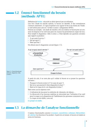 1.2 • Énoncé fonctionnel du besoin (méthode APTE)
3
Déﬁnition du besoin : nécessité ou désir éprouvé par un utilisateur.
Une fois l’étude de marché réalisée, le besoin est identiﬁé. Il faut normalement
l’énoncer clairement : il s’agit d’exprimer avec rigueur le but et les limites de l’étude.
L’outil utilisé pour cela est « la bête à cornes » (diagramme APTE).
Prenons un exemple : une étude de marché a mis en évidence le besoin pour un cou-
turier de disposer d’un outil (une paire de ciseaux) lui permettant de couper du tissu.
Pour remplir le diagramme « bête à cornes », il faut répondre aux questions suivantes
(par rapport au produit) :
• À qui rend-il service ?
• Sur qui agit-il ?
• Dans quel but ?
On obtient ainsi le diagramme suivant (ﬁgure 1.3).
À partir de cela, il ne reste plus qu’à valider le besoin en se posant les questions
suivantes :
• Pourquoi le besoin existe-t-il ? (à cause de quoi ?)
• Qu’est-ce qui pourrait le faire disparaître/évoluer ?
• Quel est le risque de le voir disparaître/évoluer ?
Dans notre cas les réponses sont :
• L’utilisation de tissu pour la confection de vêtements, de rideaux…
• La découverte d’un nouveau matériau ne nécessitant pas l’utilisation d’un outil
pour le couper ou la disparition de l’habillement (les personnes resteraient nues).
• Le risque est très faible, voire nul.
Le projet est stable.
L’analyse fonctionnelle consiste à recenser, caractériser, ordonner, hiérarchiser
et valoriser les fonctions d’un produit. À partir de cet instant, le besoin est traduit en
terme de fonctions.
1.2 Énoncé fonctionnel du besoin
(méthode APTE)
1.3 La démarche de l’analyse fonctionnelle
Figure 1.3 – Énoncé fonctionnel
du besoin :diagramme « bête
à cornes ».
 