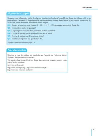 Exercice type
167
Reportez-vous à l’exercice en ﬁn de chapitre 6 qui donne le plan d’ensemble du disque dur (ﬁgure 6.18) et sa
nomenclature (tableau 6.6). Les disques 14 sont entraînés en rotation. Les têtes de lecture, par un mouvement de
va-et-vient, lisent et écrivent les données sur les disques.
Q1) Donnez le mouvement du chariot {9 + 10 + 11 + 12 + 13} par rapport au corps du disque dur.
Q2) Comment est réalisé ce guidage ?
Q3) Ce guidage est-il soumis à du glissement ou à du roulement ?
Q4) Ce type de guidage est-il : peu précis, très précis, précis ?
Q5) Ce type de guidage est-il : souple ou rigide ?
Q6) Justiﬁez vos réponses aux questions 4 et 5.
Reportez-vous aux réponses page 351.
Décrivez le type de guidage en translation de l’aiguille de l’injecteur diesel.
Repassez d’une couleur cette surface.
Voir aussi : plate-forme élévatrice, disque dur, canon de perçage, pompe, vérin,
grue d’atelier, perceuse.
Activités sur Internet :
http://www.listepgm.org – http://www.directindustry.fr –
http://www.cnr-cmao.ens-cachan.fr
Exercice type
Pour aller plus loin
 