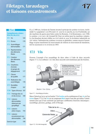 169
1717Filetages, taraudages
et liaisons encastrements
Il y a 2 400 ans, Archytas de Tarente inventa le principe du système vis-écrou. Archi-
mède l’a « popularisé » en 250 avant J.-C. avec la vis sans ﬁn, ou vis d’Archimède, sur
des machines de guerre pour lutter contre les Romains. À la Renaissance, vers 1500,
le système « vis à air » de Léonard De Vinci est utilisé pour les machines volantes.
Le tire-bouchon devient célèbre au XVIIe siècle et, avec la révolution industrielle au
XIXe siècle, l’utilisation des systèmes vis-écrou se généralise, comme moyen d’assem-
blage ou pour transformer les mouvements de rotation en mouvement de translation,
tels les ascenseurs à vis et écrou en 1965.
Prenons l’exemple d’un assemblage de deux tubes à l’aide de deux raccords
(ﬁgure 17.1). Les embases 1 et 2 des deux raccords sont maintenues par des boulons.
Mais d’abord qu’est ce qu’un boulon ? Un boulon est la combinaison d’une vis et d’un
écrou (ﬁgure 17.2). Une vis est un composant ﬁleté muni d’une tête qui réalise l’entraî-
nement ainsi que d’une extrémité qui participe à différentes fonctions mécaniques :
assemblage, pression, guidage, arrêt et blocage.
17.1 Vis
Plan
Compétences visées :
ES4,E4,A6,A12
17.1 Vis 169
17.2 Écrous 170
17.3 Assemblages
démontables 171
17.4 Représentation
des éléments
ﬁletés 174
17.5 Cotation
des éléments
ﬁletés 176
17.6 Chanfreins
d’entrée
et gorges de
dégagement 177
17.7 Classes
de qualité 177
17.8 Réalisation des
assemblages 178
17.9 Rondelles
d’appui 187
17.10 Types d’écrous 187
17.11 Freinage des vis
et des écrous 189
17.12 Liaisons
démontables
obtenues par
goupillage 192
17.13 Liaisons
arbre-moyeu 193
17.14 Liaisons
encastrement non
démontables 194
Exercice type 199
Figure 17.1 – Assemblage par boulons.
Figure 17.2 – Vis à tête hexagonale.
 