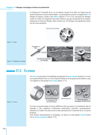 Chapitre 17 • Filetages, taraudages et liaisons encastrements
170
Le ﬁletage de l’extrémité de la vis est obtenu à partir d’un arbre sur lequel ont été
réalisées plusieurs rainures hélicoïdales. La partie pleine restante est appelée ﬁlet. Le
ﬁletage est obtenu à partir d’une ﬁlière (ﬁgures 17.3 et 17.4), sauf pour les ﬁletages
roulés ou l’arbre est comprimé entre deux matrices qui, par écrasement de la matière,
impriment la forme du ﬁletage. Dans certains cas, les ﬁletages sont également usinés
sur des tours parallèles.
Un écrou est une pièce d’assemblage qui présente un trou taraudé destiné à se visser
sur la partie ﬁletée d’une vis, d’un corps de boulon ou d’un goujon pour réaliser ce que
l’on appelle en mécanique un serrage (ﬁgure 17.5).
Il existe un grand nombre d’écrous différents dont une partie est normalisée aﬁn de
répondre à des conditions d’utilisation particulières (sécurité, encombrement,
manœuvre à l’aide d’un outil ou de la main, protection de l’extrémité de la vis [écrou
borgne]).
Pour réaliser manuellement un taraudage, on utilise un outil appelé taraud monté
sur un tourne à gauche (ﬁgure 17.6).
17.2 Écrous
Figure 17.3 – Filière.
Figure 17.4 – Réalisation d’un ﬁletage.
Figure 17.5 – Écrous.
 