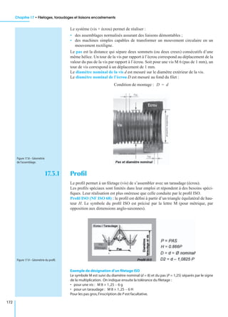 Chapitre 17 • Filetages, taraudages et liaisons encastrements
172
Le système (vis + écrou) permet de réaliser :
• des assemblages normalisés assurant des liaisons démontables ;
• des machines simples capables de transformer un mouvement circulaire en un
mouvement rectiligne.
Le pas est la distance qui sépare deux sommets (ou deux creux) consécutifs d’une
même hélice. Un tour de la vis par rapport à l’écrou correspond au déplacement de la
valeur du pas de la vis par rapport à l’écrou. Soit pour une vis M 6 (pas de 1 mm), un
tour de vis correspond à un déplacement de 1 mm.
Le diamètre nominal de la vis d est mesuré sur le diamètre extérieur de la vis.
Le diamètre nominal de l’écrou D est mesuré au fond du ﬁlet :
Condition de montage :
17.3.1 Proﬁl
Le proﬁl permet à un ﬁletage (vis) de s’assembler avec un taraudage (écrou).
Les proﬁls spéciaux sont limités dans leur emploi et répondent à des besoins spéci-
ﬁques. Leur réalisation est plus onéreuse que celle conduite par le proﬁl ISO.
Proﬁl ISO (NF ISO 68) : le proﬁl est déﬁni à partir d’un triangle équilatéral de hau-
teur H. Le symbole du proﬁl ISO est précisé par la lettre M (pour métrique, par
opposition aux dimensions anglo-saxonnes).
Exemple de désignation d’un ﬁletage ISO
Le symbole M est suivi du diamètre nominal (d = 8) et du pas (P = 1,25) séparés par le signe
de la multiplication. On indique ensuite la tolérance du ﬁletage :
• pour une vis :
• pour un taraudage :
Pour les pas gros,l’inscription de P est facultative.
D d=
Figure 17.8 – Géométrie
de l’assemblage.
Figure 17.9 – Géométrie du proﬁl.
M 8 1,25 6 g–×
M 8 1,25 6 H–×
 