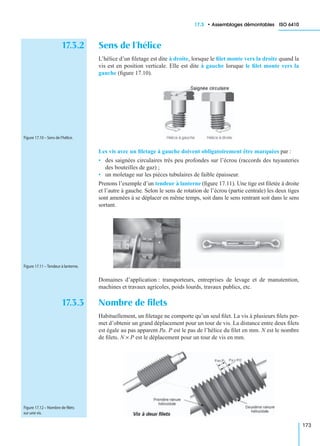 17.3 • Assemblages démontables ISO 6410
173
17.3.2 Sens de l’hélice
L’hélice d’un ﬁletage est dite à droite, lorsque le ﬁlet monte vers la droite quand la
vis est en position verticale. Elle est dite à gauche lorsque le ﬁlet monte vers la
gauche (ﬁgure 17.10).
Les vis avec un ﬁletage à gauche doivent obligatoirement être marquées par :
• des saignées circulaires très peu profondes sur l’écrou (raccords des tuyauteries
des bouteilles de gaz) ;
• un moletage sur les pièces tubulaires de faible épaisseur.
Prenons l’exemple d’un tendeur à lanterne (ﬁgure 17.11). Une tige est ﬁletée à droite
et l’autre à gauche. Selon le sens de rotation de l’écrou (partie centrale) les deux tiges
sont amenées à se déplacer en même temps, soit dans le sens rentrant soit dans le sens
sortant.
Domaines d’application : transporteurs, entreprises de levage et de manutention,
machines et travaux agricoles, poids lourds, travaux publics, etc.
17.3.3 Nombre de ﬁlets
Habituellement, un ﬁletage ne comporte qu’un seul ﬁlet. La vis à plusieurs ﬁlets per-
met d’obtenir un grand déplacement pour un tour de vis. La distance entre deux ﬁlets
est égale au pas apparent Pa. P est le pas de l’hélice du ﬁlet en mm. N est le nombre
de ﬁlets. N × P est le déplacement pour un tour de vis en mm.
Figure 17.10 – Sens de l’hélice.
Figure 17.11 – Tendeur à lanterne.
Figure 17.12 – Nombre de ﬁlets
sur une vis.
 