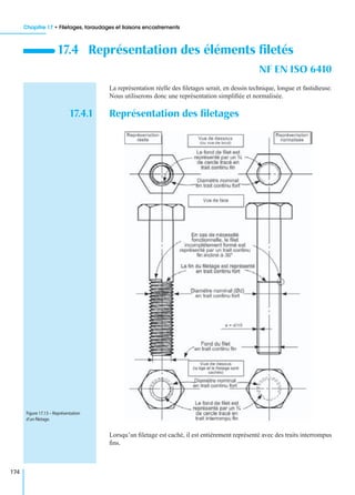 Chapitre 17 • Filetages, taraudages et liaisons encastrements
174
La représentation réelle des ﬁletages serait, en dessin technique, longue et fastidieuse.
Nous utiliserons donc une représentation simpliﬁée et normalisée.
17.4.1 Représentation des ﬁletages
Lorsqu’un ﬁletage est caché, il est entièrement représenté avec des traits interrompus
ﬁns.
17.4 Représentation des éléments ﬁletés
NF EN ISO 6410
Figure 17.13 – Représentation
d’un ﬁletage.
 