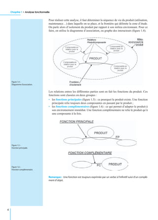Chapitre 1 • Analyse fonctionnelle
4
Pour réaliser cette analyse, il faut déterminer la séquence de vie du produit (utilisation,
maintenance…) dans laquelle on se place, et la frontière qui délimite la zone d’étude.
On parle alors d’isolement du produit par rapport à son milieu environnant. Pour ce
faire, on utilise le diagramme d’association, ou graphe des interacteurs (ﬁgure 1.4).
Les relations entres les différentes parties sont en fait les fonctions du produit. Ces
fonctions sont classées en deux groupes :
• les fonctions principales (ﬁgure 1.5) : ce pourquoi le produit existe. Une fonction
principale relie toujours deux composantes en passant par le produit ;
• les fonctions complémentaires (ﬁgure 1.6) : ce qui permet d’adapter le produit à
son environnement immédiat. Une fonction complémentaire ne relie le produit qu’à
une composante à la fois.
Remarque : Une fonction est toujours exprimée par un verbe à l’inﬁnitif suivi d’un complé-
ment d’objet.
Figure 1.4 –
Diagramme d’association.
Figure 1.5 –
Fonction principale.
Figure 1.6 –
Fonction complémentaire.
 