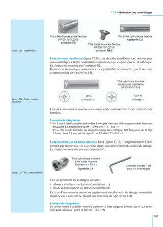 17.8 • Réalisation des assemblages
183
Entraînement cruciforme (ﬁgure 17.26) : les vis à tête cruciforme sont utilisées pour
des assemblages à faibles sollicitations mécaniques qui exigent sécurité et esthétique.
La fabrication courante est l’extrémité RL.
Dans le cas de montages automatisés il est préférable de choisir le type Z avec une
extrémité pilote de type PN ou LD.
Les vis à entraînement cruciformes existent également avec tête fraisée et tête fraisée
bombée.
Exemples de désignation
• Vis à tête fraisée bombée de diamètre 8 mm,pas métrique ISO,longueur totale 16 mm et
de qualité 8.8,empreinte type H :
• Vis à tête ronde bombée de diamètre 6 mm, pas métrique ISO, longueur de la tige
12 mm,classe 8.8,empreinte type Z :
Entraînement par six lobes internes (Torx) (ﬁgure 17.27) : l’engrènement de l’outil
permet, par rapport aux vis à six pans creux, une amélioration du couple de serrage.
La fabrication courante est avec extrémité RL.
Ces vis présentent les avantages suivants :
• absence d’arêtes vives (sécurité, esthétique…) ;
• mode d’entraînement de faible encombrement.
Ce type d’entraînement permet un engrènement aisé des outils de vissage automatisés
(dans ce cas il convient de choisir une extrémité de type PN ou LD).
Exemple de désignation
Vis à tête fraisée à six lobes internes, diamètre 10 mm, longueur 20 mm, classe 10.9 extré-
mité pilote conique :vis FX M 10 × 20 – 10.9 – PN
Figure 17.25 – Têtes fendues.
Figure 17.26 – Tête à empreinte
cruciforme.
vis FB M 8 16× 8.8– H–
vis CB M 6 12× 8.8– Z–
Figure 17.27 –Tête à six lobes internes.
 