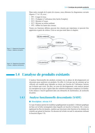 1.4 • L’analyse de produits existants
5
Dans notre exemple de la paire de ciseaux, nous obtenons les diagrammes suivants
(ﬁgures 1.7 et 1.8), avec :
• FP1 : Couper le tissu.
• FC1 : S’adapter à l’utilisateur (être facile d’emploi).
• FC2 : Résister à l’usure.
• FC3 : Résister au milieu ambiant.
• FP2 : Affûter les lames des ciseaux.
Toutes ces fonctions déﬁnies peuvent être classées par importance et peuvent être
appréciées à partir de critères. Cela ne sera pas traité dans ce chapitre.
L’analyse fonctionnelle des produits existants (ou en phase de développement) est
nécessaire pour améliorer ces produits. En effet, il n’est pas rare de constater qu’un
véhicule soit modiﬁé pour répondre au mieux aux besoins de l’utilisateur, besoins
qui évoluent sans cesse. De plus, en cours de développement, cette analyse permet
au concepteur de ne pas s’égarer dans des solutions techniques complexes ou inutiles.
Cette analyse s’inscrit également dans une démarche de maintenance, de recherche
de panne.
1.4.1 Analyse fonctionnelle descendante (SADT)
I Description : niveau A-0
Ce type d’analyse permet de modéliser graphiquement un produit. L’élément graphique
de base est la boîte rectangulaire dans laquelle est inscrite la fonction. On y trouve
également les ﬂux de données, matières qui traversent cette fonction et les données de
contrôle qui gèrent la fonction. En dessous de la boîte est noté le mécanisme réalisant
la fonction (ﬁgure 1.9).
1.4 L’analyse de produits existants
Figure 1.7 – Diagramme d’association
« Ciseaux » :séquence conception.
Figure 1.8 – Diagramme d’association
« Ciseaux » :séquence maintenance.
 
