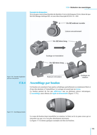 17.8 • Réalisation des assemblages
185
Exemple de désignation
Vis à six pans creux à bout bombé, de diamètre 4 mm et de longueur 8 mm, classe de qua-
lité 45H,ﬁletage métrique ISO :vis sans tête à bout plat HC M 4 × 8 – 45H
17.8.4 Assemblage par boulon
Un boulon est constitué d’une partie cylindrique partiellement ou totalement ﬁleté et
d’une tête destinée à l’immobiliser. Le serrage est assuré par un écrou.
Le boulon permet de lier par adhérence une ou plusieurs pièces mécaniques.
L’assemblage ainsi obtenu est rigide et démontable (ﬁgure 17.31).
Le corps du boulon étant immobilisé en rotation, la fente ou le six pans creux qui se
rencontre sur une vis n’est plus absolument nécessaire.
La ﬁgure 17.32 donne quelques exemples de têtes de boulons.
Figure 17.30 – Exemples d’application
pour les vis de pression.
Figure 17.31 – Assemblage par boulon.
 