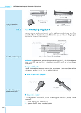 Chapitre 17 • Filetages, taraudages et liaisons encastrements
186
17.8.5 Assemblage par goujon
L’assemblage par goujon représente la solution la plus appropriée lorsque les pièces
assemblées doivent être démontées sans détérioration (cas des pièces en alliage léger :
arrachement des ﬁlets du trou taraudé).
Remarque : Aﬁn d’améliorer la répartition de la pression de contact,il est recommandé de
placer une rondelle large sous l’écrou.Ceci est également valable dans le cas des assemblages
par boulons.
Exemple de désignation
Goujon diamètre 8 mm, longueur libre 50 mm, implantation 12 mm, classe 8.8, ﬁletage
métrique ISO :goujon M 8 × 50 – bm 12 – 8.8 (NF E 25-135)
I Mise en place des goujons
I Goujons à souder
Le soudage permet la liaison des goujons sur des supports minces. Ce procédé permet
entre autre :
• d’éviter le perçage et le taraudage ;
• d’obtenir une très bonne tenue mécanique.
Figure 17.32 – Assemblages
par boulon.
Figure 17.33 – Assemblage par goujon.
Figure 17.34 – Méthodes pratiques
pour le serrage d’un goujon.
 
