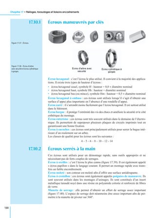 Chapitre 17 • Filetages, taraudages et liaisons encastrements
188
17.10.1 Écrous manœuvrés par clés
Écrou hexagonal : c’est l’écrou le plus utilisé. Il convient à la majorité des applica-
tions. Il existe trois types de hauteur d’écrous :
• écrou hexagonal usuel, symbole H : hauteur = 0,8 × diamètre nominal
• écrou hexagonal haut, symbole Hh : hauteur = diamètre nominal
• écrou hexagonal bas (ou mince), symbole Hm : hauteur = 0,5 × diamètre nominal
Écrou hexagonal à embase : ces écrous sont utilisés lorsqu’il s’agit d’obtenir une
surface d’appui plus importante en l’absence d’une rondelle d’appui.
Écrou carré : il s’arrondit moins facilement que l’écrou hexagonal. Il est surtout utilisé
dans le bâtiment.
Écrou borgne : il protège l’extrémité des vis des chocs et améliore la sécurité et le côté
esthétique du montage.
Écrou entretoise : ces écrous sont très souvent utilisés dans le domaine de l’électro-
nique. Ils permettent de superposer plusieurs plaques de circuits imprimés tout en
garantissant une bonne ﬁxation.
Écrou à encoches : ces écrous sont principalement utilisés pour serrer la bague inté-
rieure d’un roulement sur un arbre.
Les classes de qualité pour les écrous sont les suivantes :
4 – 5 – 6 – 8 – 10 – 12 - 14
17.10.2 Écrous serrés à la main
Ces écrous sont utilisés pour un démontage rapide, sans outils appropriés et ne
nécessitant pas de forts couples de serrages.
Écrou à oreilles : c’est l’écrou le plus connu (ﬁgure 17.39). Il est également appelé
« écrou papillon » dans le langage courant. Il permet un montage rapide avec toute-
fois un faible encombrement.
Écrou moleté : son contour est moleté aﬁn d’offrir une surface antidérapante.
Écrou à croisillon : ces écrous sont également appelés poignées de manœuvre. Ils
sont souvent utilisés dans les montages d’usinages. Ils sont constitués d’un insert
métallique taraudé noyé dans une résine en polyamide colorée et renforcée de ﬁbres
de verre.
Manette de serrage : elle permet d’obtenir un effort de serrage assez important
(ﬁgure 17.40). L’espace de serrage doit néanmoins être assez important aﬁn de per-
mettre à la manette de pivoter sur 360°.
Figure 17.37 – Écrous.
Figure 17.38 – Écrou d’arbre
avec sécurité et écrou cylindrique
à gorges.
 