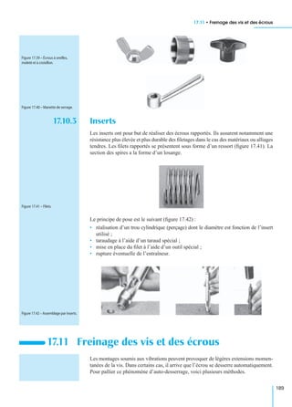 17.11 • Freinage des vis et des écrous
189
17.10.3 Inserts
Les inserts ont pour but de réaliser des écrous rapportés. Ils assurent notamment une
résistance plus élevée et plus durable des ﬁletages dans le cas des matériaux ou alliages
tendres. Les ﬁlets rapportés se présentent sous forme d’un ressort (ﬁgure 17.41). La
section des spires a la forme d’un losange.
Le principe de pose est le suivant (ﬁgure 17.42) :
• réalisation d’un trou cylindrique (perçage) dont le diamètre est fonction de l’insert
utilisé ;
• taraudage à l’aide d’un taraud spécial ;
• mise en place du ﬁlet à l’aide d’un outil spécial ;
• rupture éventuelle de l’entraîneur.
Les montages soumis aux vibrations peuvent provoquer de légères extensions momen-
tanées de la vis. Dans certains cas, il arrive que l’écrou se desserre automatiquement.
Pour pallier ce phénomène d’auto-desserrage, voici plusieurs méthodes.
17.11 Freinage des vis et des écrous
Figure 17.39 – Écrous à oreilles,
moleté et à croisillon.
Figure 17.40 – Manette de serrage.
Figure 17.41 – Filets.
Figure 17.42 – Assemblage par inserts.
 