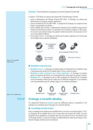 17.11 • Freinage des vis et des écrous
191
Remarque : Pour les éléments en plastique,il convient d’utiliser le Loctite 406.
La ﬁgure 17.45 donne un aperçu des dispositifs d’autofreinages utilisés :
• écrou à déformation du ﬁletage Tristop ISO 7042 : le freinage est obtenu par
déformation de la partie conique supérieure ;
• écrous autofreinés NF EN ISO 7040 : le dispositif de freinage est composé d’une
bague en polyamide non ﬁletée ;
• écrou rondelle type Twolok : la déformation élastique de la rondelle conique limite
la perte de pression de contact. La dentelure de la rondelle s’oppose au dévissage.
Ces écrous sont utilisés lorsqu’une grande surface de portée est nécessaire ou en
cas d’accessibilité difﬁcile ;
• écrou type Frenvis : le freinage est obtenu par la partie supérieure de l’écrou qui
est étranglée par un anneau métallique.
I Rondelles freins d’écrous
• Rondelle Grower : le freinage est obtenu grâce à l’élasticité de la rondelle et par
l’incrustation des bords de la rondelle dans l’écrou et dans la pièce.
• Rondelle à dents extérieures ou à dents intérieures : le freinage est obtenu
grâce à l’élasticité des dents et à l’incrustation des arêtes dans les pièces à freiner.
• Rondelle Flex : le freinage est dû à l’effet conjugué de l’élasticité de la rondelle
et de la résistance offerte par les arêtes de l’évidement triangulaire. Ces rondelles
sont recommandées pour les alliages légers et les matières plastiques.
17.11.2 Freinage à sécurité absolue
Ces dispositifs forment un obstacle entre les différentes pièces à assembler. C’est
pourquoi on considère que le freinage est à sécurité absolue.
I Assemblage de bout d’arbre
Pour ce montage nous utilisons une rondelle frein et un écrou à encoches (ﬁgure 17.47).
La languette de la rondelle frein vient se loger dans une rainure de l’arbre. Une des
languettes de la périphérie est rabattue dans une encoche de l’écrou. On obtient ainsi
un freinage absolu. Ce type de freinage est habituellement utilisé pour bloquer axia-
lement la bague intérieure d’un roulement.
Figure 17.45 – Dispositifs
d’autofreinage.
Figure 17.46 – Rondelles freins.
 