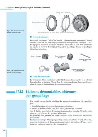 Chapitre 17 • Filetages, taraudages et liaisons encastrements
192
I Écrous à créneaux
Le freinage est obtenu à l’aide d’une goupille cylindrique fendue passant dans l’un des
créneaux de l’écrou et d’un perçage préalablement aménagé dans la vis (ﬁgure 17.48).
Le réglage de la position de l’écrou est obtenu par sixième de tour. Pour des raisons
de sécurité il convient de remplacer la goupille cylindrique fendue après chaque
démontage/remontage.
I Frein d’écrou en tôle
Le freinage est obtenu en rabattant un bord de la plaquette sur la pièce et en relevant
l’autre bord sur la vis ou sur l’écrou. Pour des raisons de sécurité, il convient de rem-
placer la plaquette lors de chaque démontage/remontage.
Une goupille est une cheville métallique. En construction mécanique, elle est utilisée
pour :
• immobiliser deux pièces entre elles dans un mécanisme ;
• assurer la position relative entre deux pièces (centrage par exemple).
Aﬁn de faciliter les opérations de montage/démontage, il est conseillé d’éviter les petits
diamètres et d’effectuer des perçages débouchant.
Par goupillage nous obtenons une liaison complète, rigide, démontable, par obstacle
et indirecte.
Les types de montages obtenus par goupillage sont aussi nombreux et variés. De ce fait,
nous nous contenterons de donner quelques exemples à titre indicatif. D’autres mon-
tages sont étudiés en cours, lors des travaux dirigés.
17.12 Liaisons démontables obtenues
par goupillage
Figure 17.47 – Freinage à sécurité
absolue :écrou à encoches.
Figure 17.48 – Freinage à sécurité
absolue :écrous à créneaux.
 