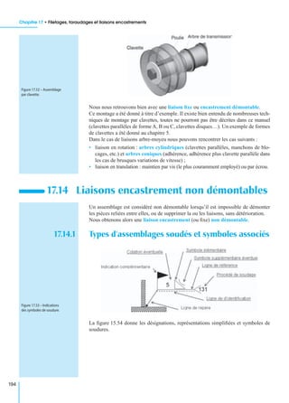 Chapitre 17 • Filetages, taraudages et liaisons encastrements
194
Nous nous retrouvons bien avec une liaison ﬁxe ou encastrement démontable.
Ce montage a été donné à titre d’exemple. Il existe bien entendu de nombreuses tech-
niques de montage par clavettes, toutes ne pourront pas être décrites dans ce manuel
(clavettes parallèles de forme A, B ou C, clavettes disques…). Un exemple de formes
de clavettes a été donné au chapitre 5.
Dans le cas de liaisons arbre-moyeu nous pouvons rencontrer les cas suivants :
• liaison en rotation : arbres cylindriques (clavettes parallèles, manchons de blo-
cages, etc.) et arbres coniques (adhérence, adhérence plus clavette parallèle dans
les cas de brusques variations de vitesse) ;
• liaison en translation : maintien par vis (le plus couramment employé) ou par écrou.
Un assemblage est considéré non démontable lorsqu’il est impossible de démonter
les pièces reliées entre elles, ou de supprimer la ou les liaisons, sans détérioration.
Nous obtenons alors une liaison encastrement (ou ﬁxe) non démontable.
17.14.1 Types d’assemblages soudés et symboles associés
La ﬁgure 15.54 donne les désignations, représentations simpliﬁées et symboles de
soudures.
17.14 Liaisons encastrement non démontables
Figure 17.52 – Assemblage
par clavette.
Figure 17.53 – Indications
des symboles de soudure.
 