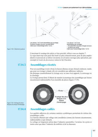 17.14 • Liaisons encastrement non démontables
197
Concernant le soudage des pièces et leur procédé, référez-vous au chapitre 7.
Le sujet étant trop vaste pour être traité ici plus exhaustivement, pour de plus amples
détails il convient de se référer à la norme et à d’autres ouvrages plus spécialisés, par
exemple le Guide du dessinateur industriel de Chevalier.
17.14.3 Assemblages rivetés
Pour un assemblage riveté à froid, la liaison obtenue est par obstacle indirecte, tandis
que pour un rivetage à chaud, elle est considérée par adhérence indirecte.
On distingue essentiellement le rivetage avec ou sans rivet rapporté, le sertissage ou
le clinchage.
Le rivetage permet donc d’obtenir de manière économique des assemblages par liaison
encastrement indémontable d’un ensemble de pièces (ﬁgure 17.59).
17.14.4 Assemblages collés
Les qualités adhésives de certaines matières synthétiques permettent de réaliser des
assemblages collés.
Les liaisons obtenues par collage sont considérées comme des liaisons encastrements,
indémontables et par obstacle.
Le collage est largement utilisé dans l’industrie automobile, l’aviation, les cycles et
motos ainsi que dans l’industrie du mobilier et de la chaussure.
Figure 17.58 – Détails des soudures.
Figure 17.59 – Rivetage des deux
ﬂasques d’un disque d’embrayage.
 