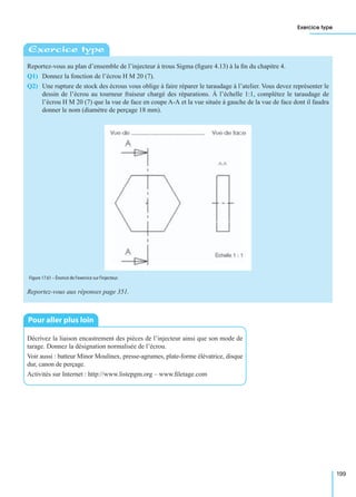Exercice type
199
Reportez-vous au plan d’ensemble de l’injecteur à trous Sigma (ﬁgure 4.13) à la ﬁn du chapitre 4.
Q1) Donnez la fonction de l’écrou H M 20 (7).
Q2) Une rupture de stock des écrous vous oblige à faire réparer le taraudage à l’atelier. Vous devez représenter le
dessin de l’écrou au tourneur fraiseur chargé des réparations. À l’échelle 1:1, complétez le taraudage de
l’écrou H M 20 (7) que la vue de face en coupe A-A et la vue située à gauche de la vue de face dont il faudra
donner le nom (diamètre de perçage 18 mm).
Reportez-vous aux réponses page 351.
Décrivez la liaison encastrement des pièces de l’injecteur ainsi que son mode de
tarage. Donnez la désignation normalisée de l’écrou.
Voir aussi : batteur Minor Moulinex, presse-agrumes, plate-forme élévatrice, disque
dur, canon de perçage.
Activités sur Internet : http://www.listepgm.org – www.ﬁletage.com
Exercice type
Figure 17.61 – Énoncé de l’exercice sur l’injecteur.
Pour aller plus loin
 