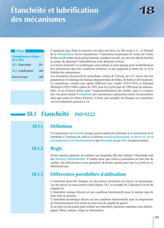 201
1818Étanchéité et lubriﬁcation
des mécanismes
L’ingénieur grec Énée le tacticien cite dans son livre, en 366 avant J.-C., le bienfait
de la lubriﬁcation sur les mécanismes. Il préconise notamment de verser de l’huile
d’olive ou de mettre de la graisse animale, saindoux ou suif, sur une scie aﬁn de faciliter
la coupe, de diminuer l’échauffement et de diminuer le bruit.
Les huiles minérales et synthétiques sont utilsées à notre époque pour la lubriﬁcation
des mécanismes dans des conditions extrêmes, ce qui augmente la durée de vie et la
ﬁabilité des mécanismes.
Les Européens découvrent le caoutchouc, extrait de l’hévéa, au XVIe siècle chez les
populations d’Amérique du Sud qui disposent déjà de balles, de bottes et de récipients.
Le caoutchouc connaît une rapide diffusion avec André (1853-1931) et Édouard
Michelin (1859-1940) à partir de 1891 pour les cycles puis de 1894 pour les automo-
biles. Il est d’abord utilisé pour l’imperméabilisation des étoffes, puis il s’impose
très vite pour assurer l’étanchéité des mécanismes (protection contre les poussières
ainsi que contre les fuites d’huiles). Citons, par exemple, les ﬂasques en caoutchouc
sur les roulements graissés à vie.
18.1.1 Déﬁnition
Un mécanisme est étanche lorsque aucune particule extérieure à ce mécanisme ni le
lubriﬁant à l’intérieur de celui-ci n’altèrent son fonctionnement, sa durée de vie et
sa température de fonctionnement par intrusion ou par fuite (respectivement).
18.1.2 Règle
D’une manière générale, les surfaces sur lesquelles doit être réalisée l’étanchéité sont
des surfaces fonctionnelles. Il faudra donc que celles-ci possèdent un bon état de
surface, des dimensions et une géométrie de bonne qualité pour que les joints ne se
détériorent pas.
18.1.3 Différentes possibilités d’utilisation
L’étanchéité peut être statique, cas des pièces encastrées (ou ﬁxes), ou dynamique,
cas des pièces en mouvement relatif (ﬁgure 18.1 et exemple de l’injecteur à la ﬁn du
chapitre 4).
L’étanchéité statique directe est une condition fonctionnelle pour le moteur (pas de
fuite dans le moteur).
L’étanchéité dynamique directe est une condition fonctionnelle pour la température
de fonctionnement et le retour au réservoir du surplus de gasoil.
Si un joint est nécessaire pour réaliser une étanchéité, plusieurs matériaux sont utilisés :
papier, ﬁbres, métaux, lièges et élastomères.
18.1 Étanchéité ISO 9222
Plan
Compétences visées :
A11,ES4
18.1 Étanchéité 201
18.2 Lubriﬁcation 206
Exercice type 208
 