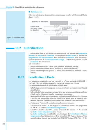 Chapitre 18 • Étanchéité et lubriﬁcation des mécanismes
206
I Turbines à vis
Elles sont utilisés pour des étanchéités dynamiques et pour les lubriﬁcations à l’huile
(ﬁgure 18.12).
La lubriﬁcation dans un mécanisme est essentielle car elle diminue les frottements
internes, les usures et la corrosion. Elle augmente la durée de vie et diminue les
températures de fonctionnement. Elle améliore le rendement d’un mécanisme,
d’où une diminution de la consommation d’énergie. La lubriﬁcation participe souvent
à l’étanchéité des mécanismes.
Elle peut se faire :
• par des lubriﬁants solides : talcs, MoS2, graphite, polyamide et téﬂon ;
• par des lubriﬁants liquides : huiles minérales et huiles de synthèses ;
• par des lubriﬁants pâteux : graisses (à base d’huiles minérales et d’additifs : savon,
lithium).
18.2.1 Lubriﬁcation à l’huile
Les huiles sont caractérisées par leur viscosité, en m2/s ou centistoke (
). Elles sont utilisées lorsque les vitesses de rotation sont élevées.
Les principaux dispositifs de lubriﬁcation à l’huile sont :
• le barbotage : un ensemble de pièces en mouvement dans un mécanisme est baigné
dans l’huile ;
• le brouillard d’huile : un compresseur pulvérise une certaine quantité de gouttelettes
d’huile sur les éléments à étancher (roulements, engrenages) ;
• la circulation d’huile : une pompe assure la circulation de l’huile vers les éléments
à lubriﬁer, par interposition d’un ﬁlm d’huile. Elle permet aussi de réguler la tem-
pérature (exemple : lubriﬁcation des paliers dans le moteur d’une automobile)
Les huiles pour l’automobile sont classées de la manière suivante :
• SAE suivi d’un chiffre (20, 30, 40) pour la viscosité des huiles à une température
de 100 °C : ce sont les huiles hautes températures ;
• SAE 0W, SAE 5W, SAE 10W… utilise la viscosité des huiles à −18 °C : ce sont
les huiles basses températures pour l’hiver ;
• les huiles multigrades possèdent les caractéristiques des huiles hautes et basses
températures. Leur désignation est de la forme SAE 5W40, c’est-à-dire qu’elles
auront la même viscosité que les huiles SAE 40 à 100 °C et que SAE 5W à −18 °C.
18.2 Lubriﬁcation
Figure 18.12 – Étanchéité par turbine
à vis.
10 000 ST =
1 m2 s⁄
 