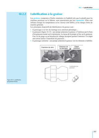 18.2 • Lubriﬁcation
207
18.2.2 Lubriﬁcation à la graisse
Les graisses, composées d’huiles minérales et d’additifs tels que le plomb pour les
extrêmes pressions ou le lithium, sont caractérisées par leur onctuosité. Elles sont
utilisées lorsque les températures et les vitesses sont faibles, et les charges fortes de
manière générale.
Les principaux dispositifs de lubriﬁcation à la graisse sont :
• le graissage à vie lors du montage avec entretien périodique ;
• le graisseur (ﬁgure 18.13) : une pompe achemine la graisse à l’intérieur par le biais
d’un graisseur monté sur le mécanisme. Le tuyau de la pompe se ﬁxe sur le graisseur.
Une vis de purge ou un bouchon de vidange incorporé permet l’entretien. Un clapet
anti-retour réalise l’étanchéité du graisseur ;
• le graissage centralisé : une pompe achemine la graisse vers les éléments à lubriﬁer.
Figure 18.13 – Lubriﬁcation
par graisseur (Festo).
 