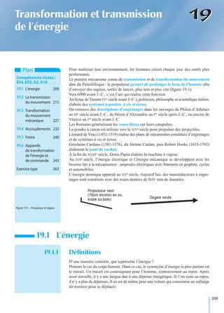 209
1919Transformation et transmission
de l’énergie
Pour maîtriser leur environnement, les hommes créent chaque jour des outils plus
performants.
Le premier mécanisme connu de transmission et de transformation du mouvement
date du Paléolithique : le propulseur permet de prolonger le bras de l’homme aﬁn
d’envoyer des sagaies, sortes de lances, plus loin et plus vite (ﬁgure 19.1).
Vers 6000 avant J.-C., c’est l’arc qui réalise cette fonction.
Archytas de Tarente (Ve siècle avant J.-C.), politicien, philosophe et scientiﬁque italien,
élabore des systèmes à poulies, à vis et écrou.
On retrouve des descriptions d’engrenages dans les ouvrages de Philon d’Athènes
au IIIe siècle avant J.-C., de Héron d’Alexandrie au Ier siècle après J.-C., ou encore de
Vitruve au Ier siècle avant J.-C.
Les Romains généralisent les roues libres sur leurs catapultes.
La poudre à canon est utilisée vers le XIVe siècle pour propulser des projectiles.
Léonard de Vinci (1452-1519) réalise des plans de mécanismes constitués d’engrenages
et de systèmes à vis et écrou.
Gerolamo Cardano (1501-1576), dit Jérôme Cardan, puis Robert Hooke (1635-1703)
élaborent le joint de cardan.
À la ﬁn du XVIIIe siècle, Denis Papin élabore la machine à vapeur.
Au XIXe siècle, l’énergie électrique et l’énergie mécanique se développent avec les
besoins liés à la mécanisation : ampoules électriques avec ﬁlaments en graphite, cycles
et automobiles.
L’énergie atomique apparaît au XXe siècle. Aujourd’hui, des nanoréducteurs à engre-
nages sont construits avec des roues dentées de 0,01 mm de diamètre.
19.1.1 Déﬁnitions
D’une manière concrète, que représente l’énergie ?
Prenons le cas du corps humain. Dans ce cas, le synonyme d’énergie le plus parlant est
le travail. Un travail est contraignant pour l’homme, contrairement au repos. Après
avoir travaillé, il y a une fatigue due à une dépense énergétique. Si l’on reste au repos,
il n’y a plus de dépenses. Il en est de même pour une voiture qui consomme un mélange
air-essence pour se déplacer.
19.1 L’énergie
Plan
Compétences visées :
ES4,ES5,A2,A10
19.1 L’énergie 209
19.2 La transmission
du mouvement 215
19.3 Transformation
du mouvement
mécanique 227
19.4 Accouplements 232
19.5 Freins 240
19.6 Appareils
de transformation
de l’énergie et
de commande 243
Exercice type 262
Figure 19.1 – Propulseur et sagaie.
 