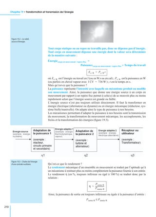 Chapitre 19 • Transformation et transmission de l’énergie
210
Tout corps statique ou au repos ne travaille pas, donc ne dépense pas d’énergie.
Tout corps en mouvement dépense une énergie dont la valeur sera déterminée
de la manière suivante :
où est l’énergie ou travail en J (ou en W.s ou en cal) ; est la puissance en W
(ou parfois en cheval vapeur avec ) ; t est le temps en s.
Mais qu’est-ce que la puissance ?
La puissance représente l’intensité avec laquelle un mécanisme produit ou modiﬁe
son mouvement. Ainsi, la puissance que donne une énergie source à un corps en
mouvement par rapport à un repère ﬁxe permet à celui-ci de se mouvoir plus ou moins
rapidement selon que l’énergie source est grande ou faible.
L’énergie source n’est pas toujours utilisée directement. Il faut la transformer en
énergie électrique (alternateur ou dynamo) ou en énergie mécanique (réducteur, sys-
tème bielle/manivelle). On adapte ainsi le type de puissance à nos besoins.
Les mécanismes permettant d’adapter la puissance à nos besoins sont la transmission
du mouvement, la transformation du mouvement mécanique, les accouplements, les
freins et la transformation des énergies (ﬁgure 19.3).
Qu’est-ce que le rendement ?
Le rendement mécanique d’un ensemble en mouvement se traduit par l’aptitude qu’à
un mécanisme à restituer plus ou moins complètement la puissance fournie à son entrée.
Le rendement η (en %, toujours inférieur ou égal à 100 %) se traduit donc par la
relation :
Ainsi, la puissance de sortie est toujours inférieure ou égale à la puissance d’entrée :
Figure 19.2 – Le soleil,
source d’énergie.
Énergiecorps en mouvement repère fixe§ =
Puissancecorps en mouvement repère fixe§ Temps du travail¥
Ec R⁄ Pc R⁄ t=
Ec R⁄ Pc R⁄
1 CV 736 W=
Figure 19.3 – Chaîne de l’énergie
d’une centrale nucléaire.
η
Psortie/R
Pentrée/R
------------------=
Psortie/R Pentrée/R≤
 