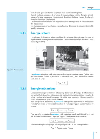 19.1 • L’énergie
211
Il est évident que l’on cherche toujours à avoir un rendement optimal.
Dans la pratique, les causes de la baisse du rendement peuvent être d’origine géomé-
trique, d’origine mécanique (frottements), d’origine ﬂuidique (pertes de charge),
d’origine électrique (déphasage)…
Un faible rendement entraîne une augmentation de la température de fonctionnement
des mécanismes.
Les énergies sources et les relations éventuelles pour déterminer la puissance disponible
sont les suivantes.
19.1.2 Énergie solaire
Les photons de l’énergie solaire modiﬁent les niveaux d’énergie des électrons et
engendrent un courant par ﬂux des électrons. Un courant électronique crée ainsi l’élec-
tricité (ﬁgure 19.4).
La puissance récupérée est le plus souvent électrique et continue car on l’utilise assez
peu directement. Elle est le produit de la tension (U en V) par l’intensité du courant
(i en A ou en C/s) :
19.1.3 Énergie mécanique
L’énergie mécanique se retrouve à beaucoup de niveaux. L’énergie de l’homme est
souvent utilisée à des ﬁns mécaniques par translation (scie) ou rotation (pédales de
vélo). L’animal a lui aussi longtemps été utilisé pour remplacer l’homme pour les
tâches nécessitant un grand travail (labour).
Pour une pièce en translation, la puissance est le produit de la force de poussée sur
l’objet (F en N) par la vitesse de translation de l’objet par rapport à un repère ﬁxe (V
en m/s) :
Pour une pièce en rotation, la puissance est le produit du couple sur l’objet (C en N · m)
par la vitesse de rotation de l’objet par rapport à un repère ﬁxe (ω en rad/s) :
Prenons l’exemple de la pompe mécanique ﬁgure 19.5. L’âne a une puissance :
Figure 19.4 – Panneaux solaires.
Pc/R U i=
Pc/R Fpoussée corps→ Vcorps/R=
Pc/R Cextérieur corps→ ωcorps/R=
Pc/R Fpoussée corps→ Vcorps/R=
 