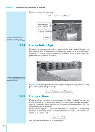 Chapitre 19 • Transformation et transmission de l’énergie
212
Le renvoi transmet une puissance :
19.1.4 Énergie hydraulique
L’énergie hydraulique est « récupérée » au niveau des vallées avec des barrages où
l’on régule le débit de l’eau tout en produisant de l’électricité avec un alternateur
(ﬁgure 19.6). Certaines centrales hydrauliques utilisent la marée motrice, c’est-à-dire
produisent du courant avec les marées.
La puissance hydraulique est le produit de la pression hydraulique (p en Pa ou N/m2)
par le débit hydraulique (Q en m3/s) :
19.1.5 Énergie éolienne
L’énergie éolienne représente le mouvement de l’air (donc d’un ﬂuide) au cours du
temps (ﬁgure 19.7). On peut utiliser cette énergie directement (voiles d’un bateau),
mais elle peut être récupérée et transformée en énergie mécanique (moulin à vent), ou
en énergie électrique (éolienne).
La puissance récupérée à la sortie de l’alternateur de l’éolienne est le plus souvent
électrique et alternative. Elle est le produit de la tension (U en V) par l’intensité du
courant (i en A ou en C/s) :
avec ϕ l’angle de déphasage en radians ou degrés.
Pc/R Cextérieur corps→ ωcorps/R=
Figure 19.5 – Pompe mécanique
fonctionnant avec un âne pour
l’exhaure d’une mine à Neufchef (57).
Figure 19.6 – Barrage hydroélectrique
surleRhinentreGambsheim(France)
et Freistett (Allemagne).
Pc/R phydraulique corps→ Qhydraulique/R=
Pc/R U i ϕcos=
 
