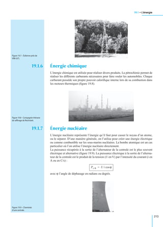 19.1 • L’énergie
213
19.1.6 Énergie chimique
L’énergie chimique est utilisée pour réaliser divers produits. La pétrochimie permet de
réaliser les différents carburants nécessaires pour faire rouler les automobiles. Chaque
carburant possède son propre pouvoir caloriﬁque interne lors de sa combustion dans
les moteurs thermiques (ﬁgure 19.8).
19.1.7 Énergie nucléaire
L’énergie nucléaire représente l’énergie qu’il faut pour casser le noyau d’un atome,
ou le séparer. D’une manière générale, on l’utilise pour créer une énergie électrique
ou comme combustible sur les sous-marins nucléaires. La bombe atomique est un cas
particulier où l’on utilise l’énergie nucléaire directement.
La puissance récupérée à la sortie de l’alternateur de la centrale est le plus souvent
électrique et alternative (ﬁgure 19.9). La puissance électrique à la sortie de l’alterna-
teur de la centrale est le produit de la tension (U en V) par l’intensité du courant (i en
A ou en C/s) :
avec ϕ l’angle de déphasage en radians ou degrés.
Figure 19.7 – Éolienne près de
Villé (67).
Figure 19.8 – Compagnie rhénane
de rafﬁnage de Reichstett.
Pc/R U i ϕcos=
Figure 19.9 – Cheminée
d’une centrale.
 