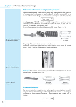 Chapitre 19 • Transformation et transmission de l’énergie
216
I Ressorts de traction et de compression cylindriques
Ils sont caractérisés par leur nombre de spires, leur diamètre de ﬁl, leur diamètre
d’enroulement et leur longueur. La relation générale de l’effort transmissible par le
ressort en fonction de la longueur de compression (ou longueur de traction) s’écrit :
avec Fressort → pièce l’effort de poussée (ressort de compression) ou de retenue (ressort
de traction) du ressort sur une pièce, en N ; k la raideur du ressort, en N/m ; x la lon-
gueur de traction ou de compression, en m.
Prenons l’exemple du ressort d’un injecteur diesel de bateau (ﬁgure 19.14).
On peut parfois représenter ce ressort en vue extérieure.
Le ressort de traction se représente de la même manière que le ressort de traction
(ﬁgure 19.15). Exemple : dynamomètre (mesure des forces).
Remarque : Les rondelles de compression peuvent s’utiliser comme des ressorts de com-
pression (ﬁgure 19.16) (voir NF E 25-510).
I Ressorts de torsion
Les ressorts de torsion (barre de torsion, cylindrique à spires ou à spirale) sont utili-
sés pour emmagasiner de l’énergie destinée à produire une rotation. La relation pour
déterminer le couple transmissible selon l’angle de torsion peut s’écrire sous la
forme :
Fressort pièce→ k x=
Figure 19.14–Ressortdecompression
d’un injecteur diesel de bateau.
Figure 19.15 – Ressort de traction.
Figure 19.16 – Rondelle
de compression.
Cressort pièce→ j θ=
 