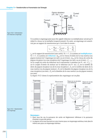 Chapitre 19 • Transformation et transmission de l’énergie
218
Un système à engrenage peut aussi être appelé réducteur ou multiplicateur suivant qu’il
réduit la vitesse ou la multiplie (respectivement). En outre, un engrenage est caracté-
risé par un rapport de transmission qui s’écrit dans la norme :
ies est le rapport de transmission (sans unité). Si , le système est multiplicateur.
Si , le système est réducteur. ωe/0 est la vitesse d’entrée de la roue motrice (ou
pignon moteur) de l’engrenage (en rad/s ou en tr/min) ; ωs/0 est la vitesse de sortie du
pignon récepteur (ou roue réceptrice) de l’engrenage (en rad/s ou en tr/min) ;
est le couple de sortie du réducteur sur le mécanisme à entraîner (en N · m) ;
est le couple d’entrée du moteur sur le réducteur (en N · m) ; Zs est le nombre de
dents du pignon récepteur (ou de la roue réceptrice) ; Ze est le nombre de dents de la
roue motrice (ou du pignon moteur) ; Ds est le diamètre du pignon récepteur (ou de la
roue réceptrice) (en mm) ; De est le diamètre de la roue motrice (ou du pignon moteur)
(en mm).
La ﬁgure 19.21 donne la représentation des engrenages sur un plan.
Remarques :
1. Dans tous les cas, la puissance de sortie est légèrement inférieure à la puissance
d’entrée à cause des pertes.
2. Le pignon et la roue tournent en sens inverse pour un engrenage extérieur,mais dans le
même sens pour un engrenage intérieur.
Figure 19.20 – Schématisation
d’un réducteur à engrenage.
ies
ωe/0
ωs/0
----------
Cr m→
CM r→
---------------
Zs
Ze
-----
Ds
De
------= = = =
i 1<
i 1>
Cr m→
CM r→
Figure 19.21 – Représentation
d’un engrenage.
 