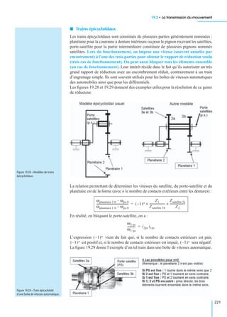 19.2 • La transmission du mouvement
221
I Trains épicycloïdaux
Les trains épicycloïdaux sont constitués de plusieurs parties généralement nommées :
planétaire pour la couronne à denture intérieure ou pour le pignon recevant les satellites,
porte-satellite pour la partie intermédiaire constituée de plusieurs pignons nommés
satellites. Lors du fonctionnement, on impose une vitesse (souvent annulée par
encastrement) à l’une des trois parties pour obtenir le rapport de réduction voulu
(trois cas de fonctionnement). On peut aussi bloquer tous les éléments ensemble
(un cas de fonctionnement). Leur intérêt réside dans le fait qu’ils autorisent un très
grand rapport de réduction avec un encombrement réduit, contrairement à un train
d’engrenage simple. Ils sont souvent utilisés pour les boîtes de vitesses automatiques
des automobiles ainsi que pour les différentiels.
Les ﬁgures 19.28 et 19.29 donnent des exemples utiles pour la résolution de ce genre
de réducteur.
La relation permettant de déterminer les vitesses du satellite, du porte-satellite et du
planétaire est de la forme (avec n le nombre de contacts extérieurs entre les dentures) :
En réalité, en bloquant le porte-satellite, on a :
L’expression vient du fait que, si le nombre de contacts extérieurs est pair,
est positif et, si le nombre de contacts extérieurs est impair, sera négatif.
La ﬁgure 19.29 donne l’exemple d’un tel train dans une boîte de vitesses automatique.
Figure 19.28 – Modèles de trains
épicycloïdaux.
ωplanétaire 2/0 ωps/0–
ωplanétaire 1/0 ωps/0–
--------------------------------------------- 1–( )n
Z1
Zsatellite 3b
----------------------×
Zsatellite 3a
Z2
----------------------×=
ω2/ps
ω1/ps
------------ i2ps i1ps=
1–( )n
1–( )n 1–( )n
Figure 19.29 – Train épicycloïdal
d’une boîte de vitesses automatique.
 