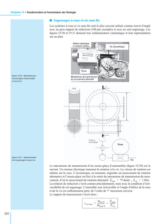 Chapitre 19 • Transformation et transmission de l’énergie
222
I Engrenages à roue et vis sans ﬁn
Les systèmes à roue et vis sans ﬁn sont le plus souvent utilisés comme renvoi d’angle
avec un gros rapport de réduction (100 par exemple) et avec un seul engrenage. Les
ﬁgures 19.30 et 19.31 donnent leur schématisation cinématique et leur représentation
sur un plan.
Le mécanisme de transmission d’un essuie-glace d’automobile (ﬁgure 19.30) est le
suivant. Un moteur électrique transmet la rotation à la vis. La vitesse de rotation est
réduite sur la roue. L’excentrique, en tournant, engendre un mouvement de rotation
alternative et l’essuie-glace est ﬁxé à la sortie du mécanisme de transmission du mou-
vement, d’où le mouvement de rotation alternatif. ; .
La relation de réduction s’écrit comme précédemment, mais avec la condition d’irré-
versibilité de cet engrenage. L’ensemble sera irréversible si l’angle d’hélice de la roue
et de la vis est sufﬁsamment petit, de l’ordre de 7° maximum environ.
Le rapport de transmission s’écrit alors :
Figure 19.30 – Motoréducteur
d’essuie-glace d’automobile
à roue et vis.
Figure 19.31 – Représentation
d’un engrenage à roue et vis.
Zroue 75 dents= Zvis 1 filet=
ivis/roue
ωvis/0
ωroue/0
---------------
Zroue
Zvis
-----------= =
 